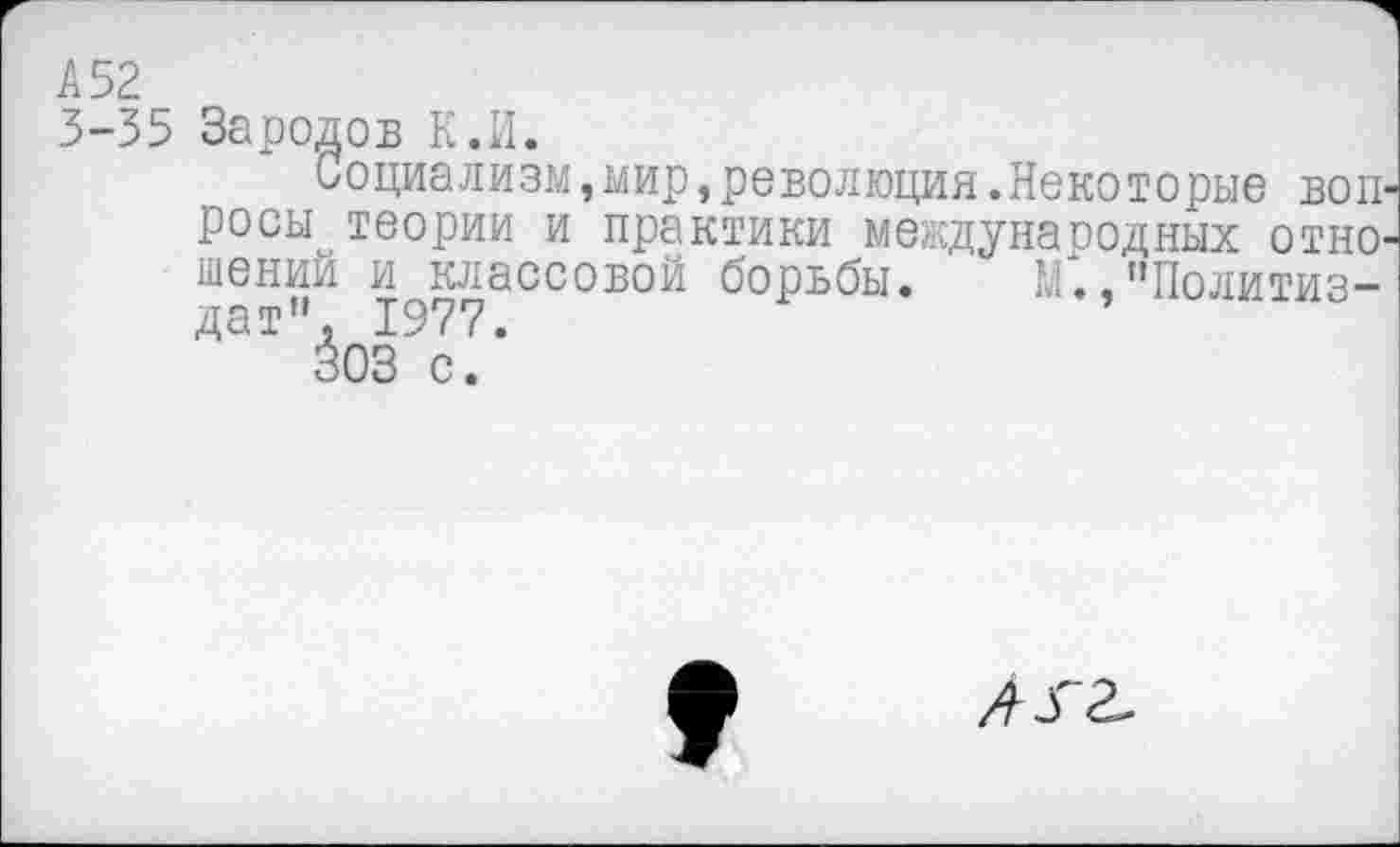 ﻿А 52
3-35 Зародов К.И.
Социализм,мир,революция.Некоторые вопросы теории и практики международных отношений и классовой борьбы. М.,"Политиздат". 1977.
303 с.
лгг.